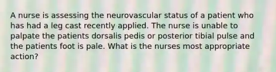 A nurse is assessing the neurovascular status of a patient who has had a leg cast recently applied. The nurse is unable to palpate the patients dorsalis pedis or posterior tibial pulse and the patients foot is pale. What is the nurses most appropriate action?