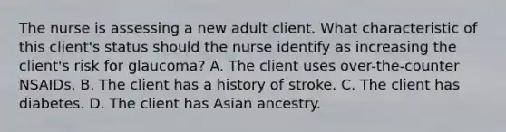 The nurse is assessing a new adult client. What characteristic of this client's status should the nurse identify as increasing the client's risk for glaucoma? A. The client uses over-the-counter NSAIDs. B. The client has a history of stroke. C. The client has diabetes. D. The client has Asian ancestry.