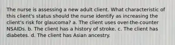 The nurse is assessing a new adult client. What characteristic of this client's status should the nurse identify as increasing the client's risk for glaucoma? a. The client uses over-the-counter NSAIDs. b. The client has a history of stroke. c. The client has diabetes. d. The client has Asian ancestry.