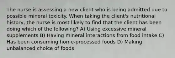 The nurse is assessing a new client who is being admitted due to possible mineral toxicity. When taking the client's nutritional history, the nurse is most likely to find that the client has been doing which of the following? A) Using excessive mineral supplements B) Having mineral interactions from food intake C) Has been consuming home-processed foods D) Making unbalanced choice of foods