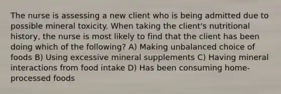 The nurse is assessing a new client who is being admitted due to possible mineral toxicity. When taking the client's nutritional history, the nurse is most likely to find that the client has been doing which of the following? A) Making unbalanced choice of foods B) Using excessive mineral supplements C) Having mineral interactions from food intake D) Has been consuming home-processed foods