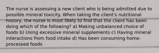 The nurse is assessing a new client who is being admitted due to possible mineral toxicity. When taking the client's nutritional history, the nurse is most likely to find that the client has been doing which of the following? a) Making unbalanced choice of foods b) Using excessive mineral supplements c) Having mineral interactions from food intake d) Has been consuming home-processed foods