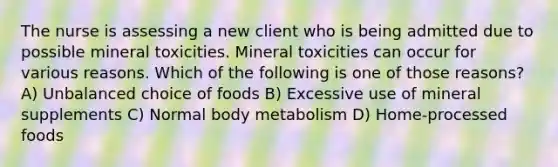 The nurse is assessing a new client who is being admitted due to possible mineral toxicities. Mineral toxicities can occur for various reasons. Which of the following is one of those reasons? A) Unbalanced choice of foods B) Excessive use of mineral supplements C) Normal body metabolism D) Home-processed foods