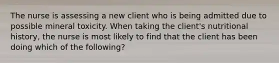 The nurse is assessing a new client who is being admitted due to possible mineral toxicity. When taking the client's nutritional history, the nurse is most likely to find that the client has been doing which of the following?