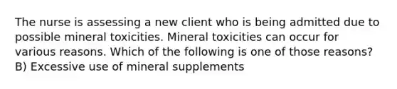 The nurse is assessing a new client who is being admitted due to possible mineral toxicities. Mineral toxicities can occur for various reasons. Which of the following is one of those reasons? B) Excessive use of mineral supplements