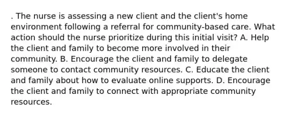 . The nurse is assessing a new client and the client's home environment following a referral for community-based care. What action should the nurse prioritize during this initial visit? A. Help the client and family to become more involved in their community. B. Encourage the client and family to delegate someone to contact community resources. C. Educate the client and family about how to evaluate online supports. D. Encourage the client and family to connect with appropriate community resources.