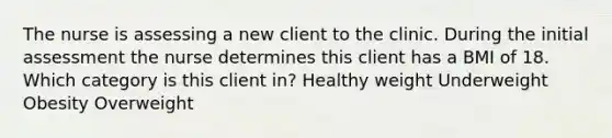 The nurse is assessing a new client to the clinic. During the initial assessment the nurse determines this client has a BMI of 18. Which category is this client in? Healthy weight Underweight Obesity Overweight