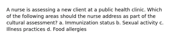 A nurse is assessing a new client at a public health clinic. Which of the following areas should the nurse address as part of the cultural assessment? a. Immunization status b. Sexual activity c. Illness practices d. Food allergies