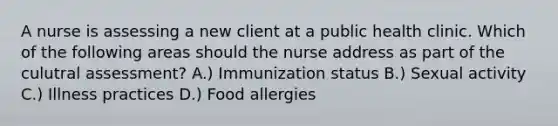 A nurse is assessing a new client at a public health clinic. Which of the following areas should the nurse address as part of the culutral assessment? A.) Immunization status B.) Sexual activity C.) Illness practices D.) Food allergies