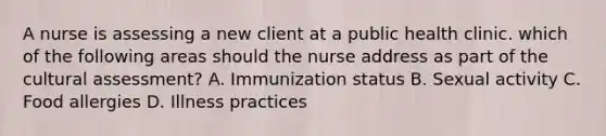 A nurse is assessing a new client at a public health clinic. which of the following areas should the nurse address as part of the cultural assessment? A. Immunization status B. Sexual activity C. Food allergies D. Illness practices