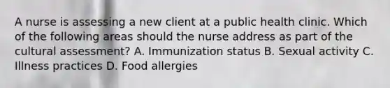 A nurse is assessing a new client at a public health clinic. Which of the following areas should the nurse address as part of the cultural assessment? A. Immunization status B. Sexual activity C. Illness practices D. Food allergies