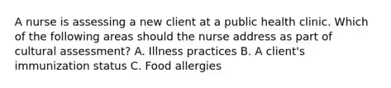 A nurse is assessing a new client at a public health clinic. Which of the following areas should the nurse address as part of cultural assessment? A. Illness practices B. A client's immunization status C. Food allergies