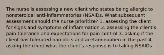 The nurse is assessing a new client who states being allergic to nonsteroidal anti-inflammatories (NSAIDs. What subsequent assessment should the nurse prioritize? 1. assessing the client for signs and symptoms of inflammation 2. assessing the client's pain tolerance and expectations for pain control 3. asking if the client has tolerated narcotics and acetaminophen in the past 4. asking the client what the client's response is to taking NSAIDs