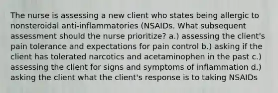 The nurse is assessing a new client who states being allergic to nonsteroidal anti-inflammatories (NSAIDs. What subsequent assessment should the nurse prioritize? a.) assessing the client's pain tolerance and expectations for pain control b.) asking if the client has tolerated narcotics and acetaminophen in the past c.) assessing the client for signs and symptoms of inflammation d.) asking the client what the client's response is to taking NSAIDs