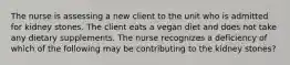 The nurse is assessing a new client to the unit who is admitted for kidney stones. The client eats a vegan diet and does not take any dietary supplements. The nurse recognizes a deficiency of which of the following may be contributing to the kidney stones?