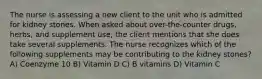 The nurse is assessing a new client to the unit who is admitted for kidney stones. When asked about over-the-counter drugs, herbs, and supplement use, the client mentions that she does take several supplements. The nurse recognizes which of the following supplements may be contributing to the kidney stones? A) Coenzyme 10 B) Vitamin D C) B vitamins D) Vitamin C