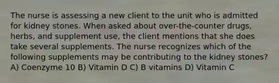 The nurse is assessing a new client to the unit who is admitted for kidney stones. When asked about over-the-counter drugs, herbs, and supplement use, the client mentions that she does take several supplements. The nurse recognizes which of the following supplements may be contributing to the kidney stones? A) Coenzyme 10 B) Vitamin D C) B vitamins D) Vitamin C