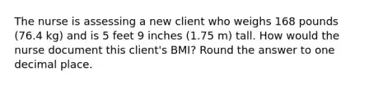 The nurse is assessing a new client who weighs 168 pounds (76.4 kg) and is 5 feet 9 inches (1.75 m) tall. How would the nurse document this client's BMI? Round the answer to one decimal place.