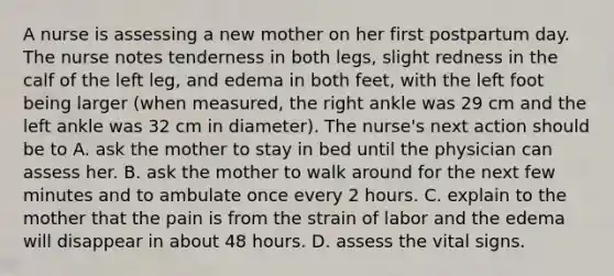 A nurse is assessing a new mother on her first postpartum day. The nurse notes tenderness in both legs, slight redness in the calf of the left leg, and edema in both feet, with the left foot being larger (when measured, the right ankle was 29 cm and the left ankle was 32 cm in diameter). The nurse's next action should be to A. ask the mother to stay in bed until the physician can assess her. B. ask the mother to walk around for the next few minutes and to ambulate once every 2 hours. C. explain to the mother that the pain is from the strain of labor and the edema will disappear in about 48 hours. D. assess the vital signs.