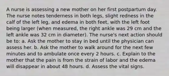 A nurse is assessing a new mother on her first postpartum day. The nurse notes tenderness in both legs, slight redness in the calf of the left leg, and edema in both feet, with the left foot being larger (when measured, the right ankle was 29 cm and the left ankle was 32 cm in diameter). The nurse's next action should be to: a. Ask the mother to stay in bed until the physician can assess her. b. Ask the mother to walk around for the next few minutes and to ambulate once every 2 hours. c. Explain to the mother that the pain is from the strain of labor and the edema will disappear in about 48 hours. d. Assess the vital signs.