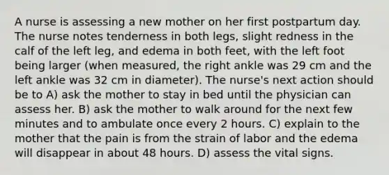 A nurse is assessing a new mother on her first postpartum day. The nurse notes tenderness in both legs, slight redness in the calf of the left leg, and edema in both feet, with the left foot being larger (when measured, the right ankle was 29 cm and the left ankle was 32 cm in diameter). The nurse's next action should be to A) ask the mother to stay in bed until the physician can assess her. B) ask the mother to walk around for the next few minutes and to ambulate once every 2 hours. C) explain to the mother that the pain is from the strain of labor and the edema will disappear in about 48 hours. D) assess the vital signs.