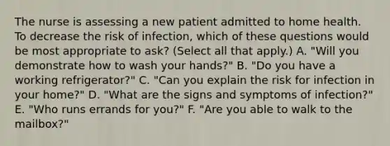 The nurse is assessing a new patient admitted to home health. To decrease the risk of infection, which of these questions would be most appropriate to ask? (Select all that apply.) A. "Will you demonstrate how to wash your hands?" B. "Do you have a working refrigerator?" C. "Can you explain the risk for infection in your home?" D. "What are the signs and symptoms of infection?" E. "Who runs errands for you?" F. "Are you able to walk to the mailbox?"