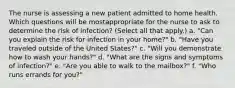 The nurse is assessing a new patient admitted to home health. Which questions will be mostappropriate for the nurse to ask to determine the risk of infection? (Select all that apply.) a. "Can you explain the risk for infection in your home?" b. "Have you traveled outside of the United States?" c. "Will you demonstrate how to wash your hands?" d. "What are the signs and symptoms of infection?" e. "Are you able to walk to the mailbox?" f. "Who runs errands for you?"