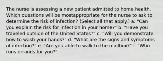 The nurse is assessing a new patient admitted to home health. Which questions will be mostappropriate for the nurse to ask to determine the risk of infection? (Select all that apply.) a. "Can you explain the risk for infection in your home?" b. "Have you traveled outside of the United States?" c. "Will you demonstrate how to wash your hands?" d. "What are the signs and symptoms of infection?" e. "Are you able to walk to the mailbox?" f. "Who runs errands for you?"