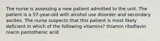 The nurse is assessing a new patient admitted to the unit. The patient is a 57-year-old with alcohol use disorder and secondary ascites. The nurse suspects that this patient is most likely deficient in which of the following vitamins? thiamin riboflavin niacin pantothenic acid