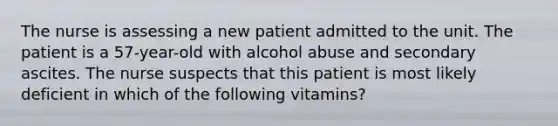 The nurse is assessing a new patient admitted to the unit. The patient is a 57-year-old with alcohol abuse and secondary ascites. The nurse suspects that this patient is most likely deficient in which of the following vitamins?