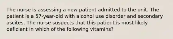 The nurse is assessing a new patient admitted to the unit. The patient is a 57-year-old with alcohol use disorder and secondary ascites. The nurse suspects that this patient is most likely deficient in which of the following vitamins?