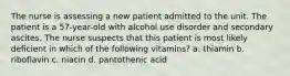 The nurse is assessing a new patient admitted to the unit. The patient is a 57-year-old with alcohol use disorder and secondary ascites. The nurse suspects that this patient is most likely deficient in which of the following vitamins? a. thiamin b. riboflavin c. niacin d. pantothenic acid