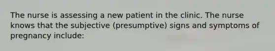 The nurse is assessing a new patient in the clinic. The nurse knows that the subjective (presumptive) signs and symptoms of pregnancy include: