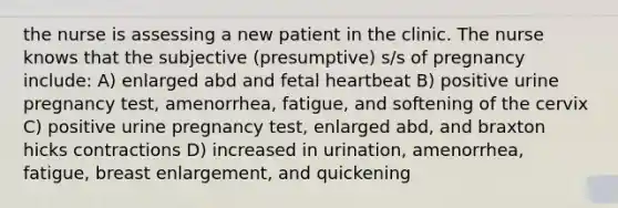 the nurse is assessing a new patient in the clinic. The nurse knows that the subjective (presumptive) s/s of pregnancy include: A) enlarged abd and fetal heartbeat B) positive urine pregnancy test, amenorrhea, fatigue, and softening of the cervix C) positive urine pregnancy test, enlarged abd, and braxton hicks contractions D) increased in urination, amenorrhea, fatigue, breast enlargement, and quickening