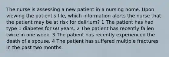 The nurse is assessing a new patient in a nursing home. Upon viewing the patient's file, which information alerts the nurse that the patient may be at risk for delirium? 1 The patient has had type 1 diabetes for 60 years. 2 The patient has recently fallen twice in one week. 3 The patient has recently experienced the death of a spouse. 4 The patient has suffered multiple fractures in the past two months.