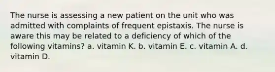 The nurse is assessing a new patient on the unit who was admitted with complaints of frequent epistaxis. The nurse is aware this may be related to a deficiency of which of the following vitamins? a. vitamin K. b. vitamin E. c. vitamin A. d. vitamin D.