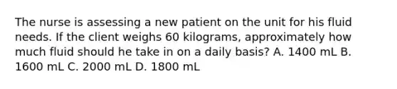 The nurse is assessing a new patient on the unit for his fluid needs. If the client weighs 60 kilograms, approximately how much fluid should he take in on a daily basis? A. 1400 mL B. 1600 mL C. 2000 mL D. 1800 mL