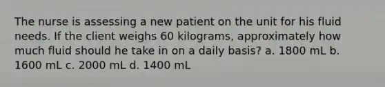 The nurse is assessing a new patient on the unit for his fluid needs. If the client weighs 60 kilograms, approximately how much fluid should he take in on a daily basis? a. 1800 mL b. 1600 mL c. 2000 mL d. 1400 mL