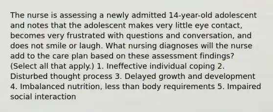 The nurse is assessing a newly admitted 14-year-old adolescent and notes that the adolescent makes very little eye contact, becomes very frustrated with questions and conversation, and does not smile or laugh. What nursing diagnoses will the nurse add to the care plan based on these assessment findings? (Select all that apply.) 1. Ineffective individual coping 2. Disturbed thought process 3. Delayed growth and development 4. Imbalanced nutrition, less than body requirements 5. Impaired social interaction