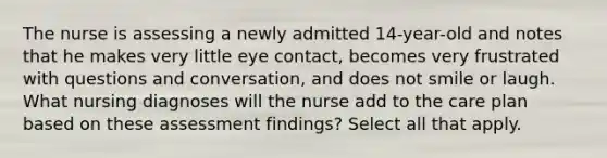 The nurse is assessing a newly admitted 14-year-old and notes that he makes very little eye contact, becomes very frustrated with questions and conversation, and does not smile or laugh. What nursing diagnoses will the nurse add to the care plan based on these assessment findings? Select all that apply.