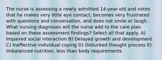 The nurse is assessing a newly admitted 14-year-old and notes that he makes very little eye contact, becomes very frustrated with questions and conversation, and does not smile or laugh. What nursing diagnoses will the nurse add to the care plan based on these assessment findings? Select all that apply. A) Impaired social interaction B) Delayed growth and development C) Ineffective individual coping D) Disturbed thought process E) Imbalanced nutrition, less than body requirements