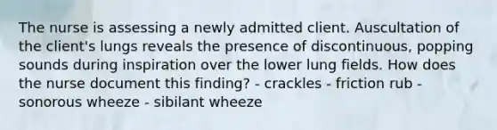 The nurse is assessing a newly admitted client. Auscultation of the client's lungs reveals the presence of discontinuous, popping sounds during inspiration over the lower lung fields. How does the nurse document this finding? - crackles - friction rub - sonorous wheeze - sibilant wheeze