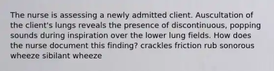 The nurse is assessing a newly admitted client. Auscultation of the client's lungs reveals the presence of discontinuous, popping sounds during inspiration over the lower lung fields. How does the nurse document this finding? crackles friction rub sonorous wheeze sibilant wheeze