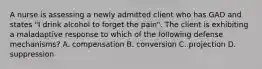 A nurse is assessing a newly admitted client who has GAD and states "I drink alcohol to forget the pain". The client is exhibiting a maladaptive response to which of the following defense mechanisms? A. compensation B. conversion C. projection D. suppression