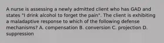 A nurse is assessing a newly admitted client who has GAD and states "I drink alcohol to forget the pain". The client is exhibiting a maladaptive response to which of the following defense mechanisms? A. compensation B. conversion C. projection D. suppression