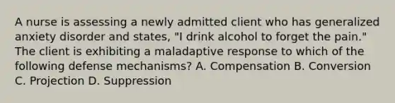 A nurse is assessing a newly admitted client who has generalized anxiety disorder and states, "I drink alcohol to forget the pain." The client is exhibiting a maladaptive response to which of the following defense mechanisms? A. Compensation B. Conversion C. Projection D. Suppression