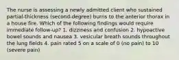 The nurse is assessing a newly admitted client who sustained partial-thickness (second-degree) burns to the anterior thorax in a house fire. Which of the following findings would require immediate follow-up? 1. dizziness and confusion 2. hypoactive bowel sounds and nausea 3. vesicular breath sounds throughout the lung fields 4. pain rated 5 on a scale of 0 (no pain) to 10 (severe pain)