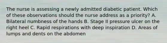 The nurse is assessing a newly admitted diabetic patient. Which of these observations should the nurse address as a priority? A. Bilateral numbness of the hands B. Stage II pressure ulcer on the right heel C. Rapid respirations with deep inspiration D. Areas of lumps and dents on the abdomen