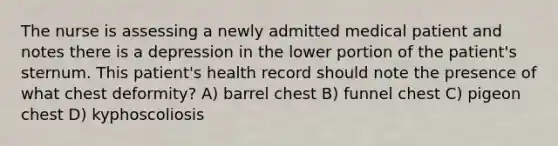 The nurse is assessing a newly admitted medical patient and notes there is a depression in the lower portion of the patient's sternum. This patient's health record should note the presence of what chest deformity? A) barrel chest B) funnel chest C) pigeon chest D) kyphoscoliosis