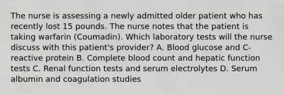 The nurse is assessing a newly admitted older patient who has recently lost 15 pounds. The nurse notes that the patient is taking warfarin (Coumadin). Which laboratory tests will the nurse discuss with this patient's provider? A. Blood glucose and C-reactive protein B. Complete blood count and hepatic function tests C. Renal function tests and serum electrolytes D. Serum albumin and coagulation studies